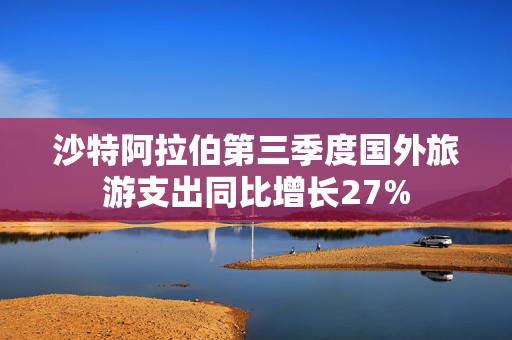 沙特阿拉伯第三季度国外旅游支出同比增长27%