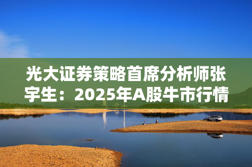 光大证券策略首席分析师张宇生：2025年A股牛市行情有望延续，机构重仓股或现转机