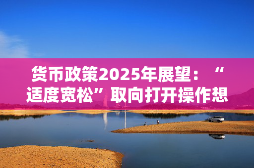 货币政策2025年展望：“适度宽松”取向打开操作想象空间