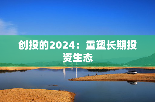 创投的2024：重塑长期投资生态