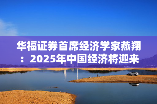 华福证券首席经济学家燕翔：2025年中国经济将迎来更多向上向好发展机遇