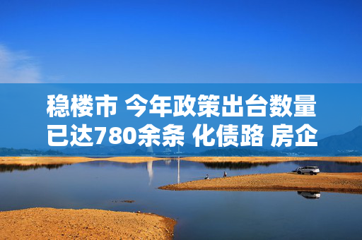 稳楼市 今年政策出台数量已达780余条 化债路 房企风险出清提速迎曙光