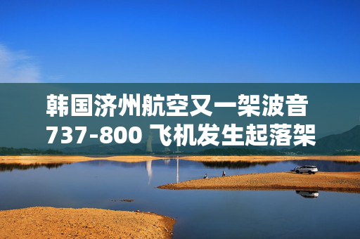 韩国济州航空又一架波音 737-800 飞机发生起落架故障，现已成功降落