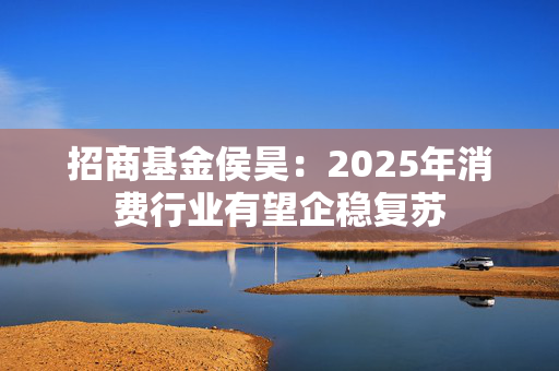 招商基金侯昊：2025年消费行业有望企稳复苏