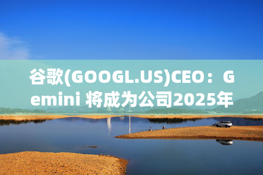 谷歌(GOOGL.US)CEO：Gemini 将成为公司2025年“最大重点”