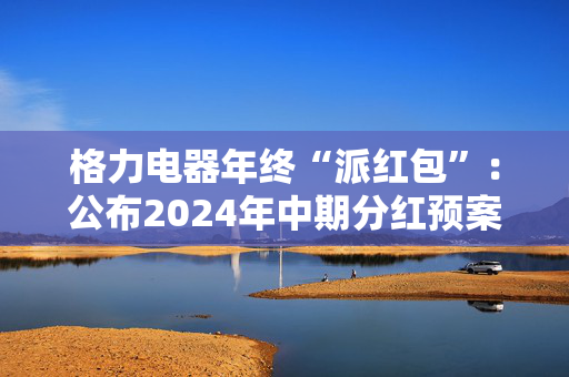 格力电器年终“派红包”：公布2024年中期分红预案，拟共派现55.22亿元