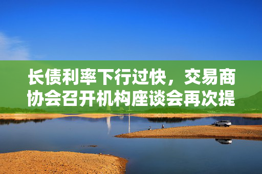 长债利率下行过快，交易商协会召开机构座谈会再次提示风险，三家机构被罚