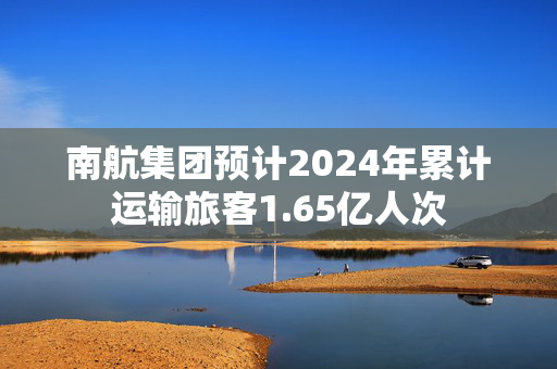 南航集团预计2024年累计运输旅客1.65亿人次