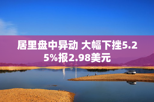 居里盘中异动 大幅下挫5.25%报2.98美元