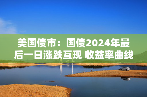 美国债市：国债2024年最后一日涨跌互现 收益率曲线趋陡