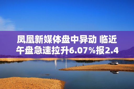 凤凰新媒体盘中异动 临近午盘急速拉升6.07%报2.44美元