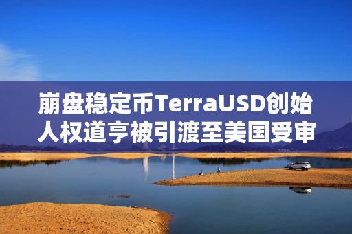 崩盘稳定币TerraUSD创始人权道亨被引渡至美国受审