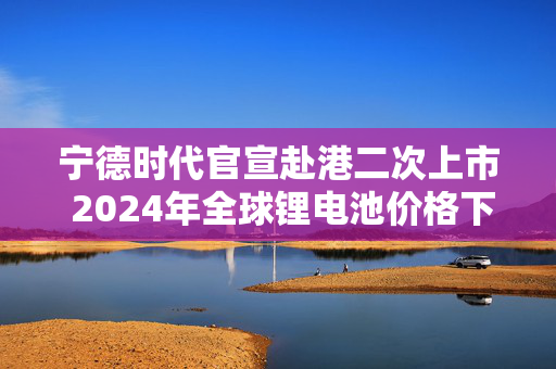 宁德时代官宣赴港二次上市 2024年全球锂电池价格下跌20%