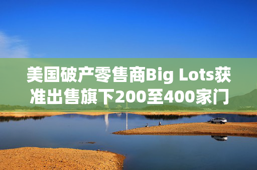 美国破产零售商Big Lots获准出售旗下200至400家门店