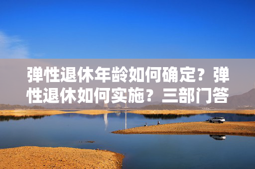 弹性退休年龄如何确定？弹性退休如何实施？三部门答问