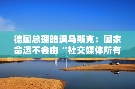 德国总理暗讽马斯克：国家命运不会由“社交媒体所有者”决定