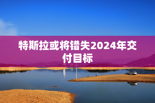 特斯拉或将错失2024年交付目标