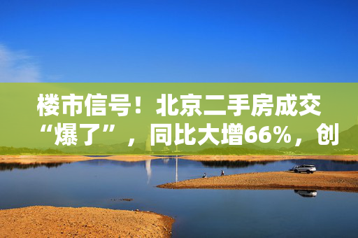 楼市信号！北京二手房成交“爆了”，同比大增66%，创21个月新高！广州也创2024年新高