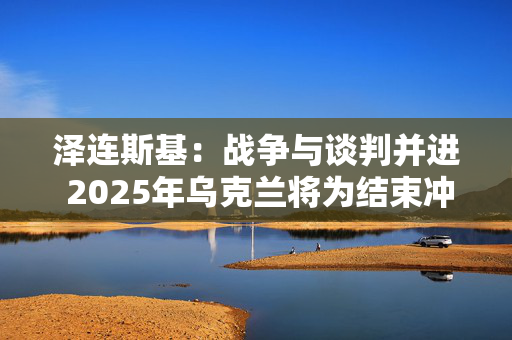 泽连斯基：战争与谈判并进 2025年乌克兰将为结束冲突而战