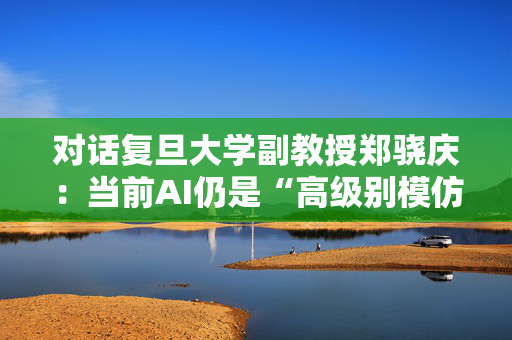 对话复旦大学副教授郑骁庆：当前AI仍是“高级别模仿”，离AGI还有一段距离