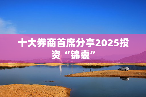 十大券商首席分享2025投资“锦囊”