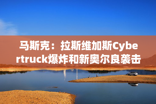 马斯克：拉斯维加斯Cybertruck爆炸和新奥尔良袭击均为Turo租借汽车