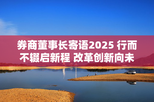 券商董事长寄语2025 行而不辍启新程 改革创新向未来