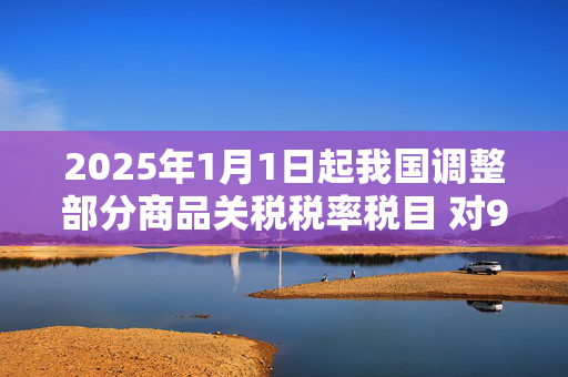 2025年1月1日起我国调整部分商品关税税率税目 对935项商品实施低于最惠国税率的进口暂定税率