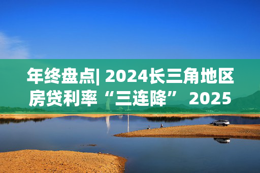 年终盘点| 2024长三角地区房贷利率“三连降” 2025年LPR有望继续下调 房贷利率将低位企稳