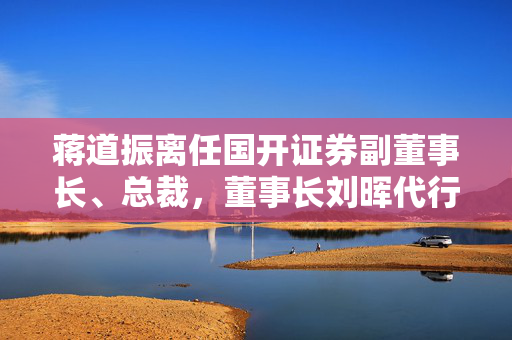 蒋道振离任国开证券副董事长、总裁，董事长刘晖代行总裁职务