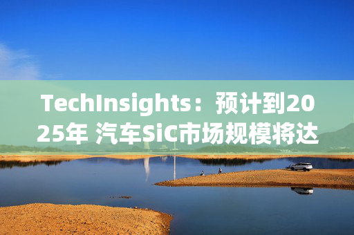 TechInsights：预计到2025年 汽车SiC市场规模将达到20亿美元以上