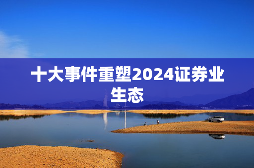 十大事件重塑2024证券业生态