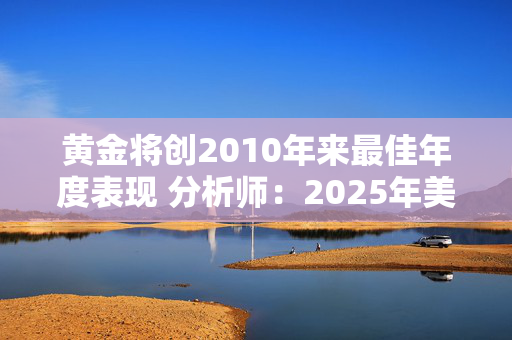 黄金将创2010年来最佳年度表现 分析师：2025年美国利率前景仍将是金价的主要驱动因素