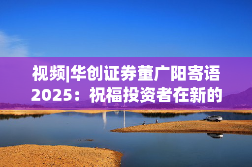 视频|华创证券董广阳寄语2025：祝福投资者在新的一年里面甄别投资风险，把握投资机遇