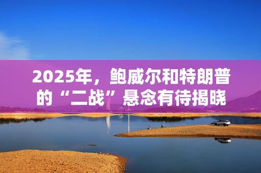 2025年，鲍威尔和特朗普的“二战”悬念有待揭晓