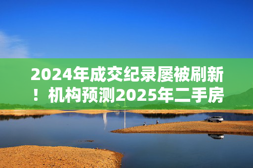 2024年成交纪录屡被刷新！机构预测2025年二手房成交量有望仍保持增长