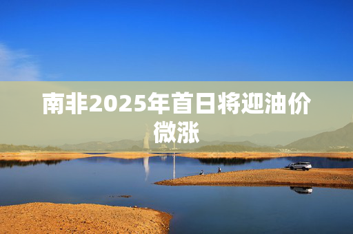 南非2025年首日将迎油价微涨