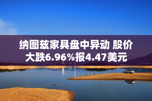 纳图兹家具盘中异动 股价大跌6.96%报4.47美元