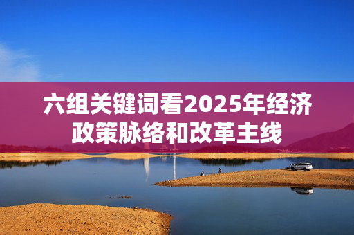 六组关键词看2025年经济政策脉络和改革主线