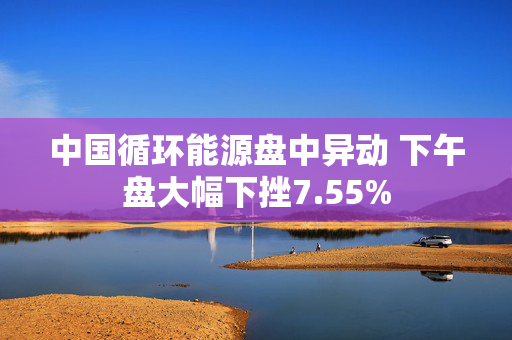 中国循环能源盘中异动 下午盘大幅下挫7.55%