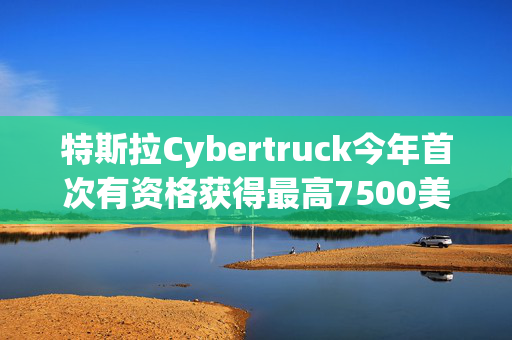 特斯拉Cybertruck今年首次有资格获得最高7500美元的美国税收抵免