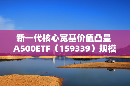 新一代核心宽基价值凸显 A500ETF（159339）规模破百亿