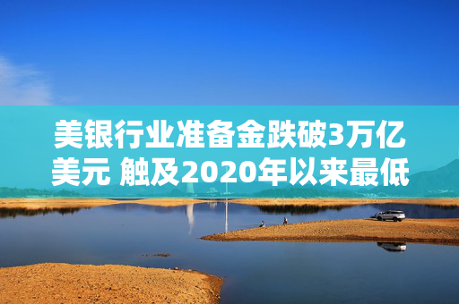 美银行业准备金跌破3万亿美元 触及2020年以来最低水平