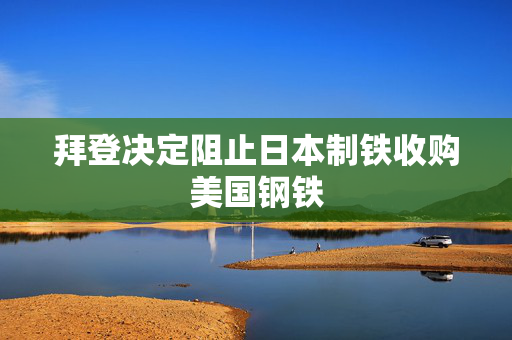 拜登决定阻止日本制铁收购美国钢铁