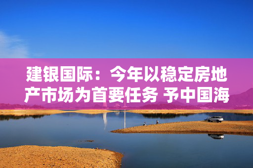 建银国际：今年以稳定房地产市场为首要任务 予中国海外发展“跑赢大市”评级