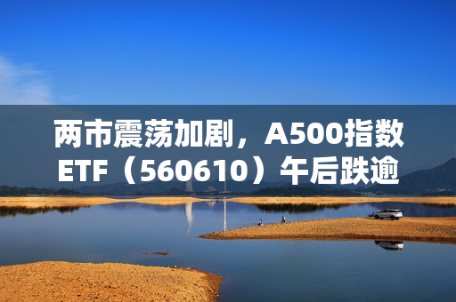 两市震荡加剧，A500指数ETF（560610）午后跌逾1%，低位布局机会来了？