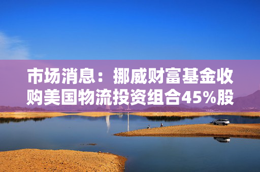 市场消息：挪威财富基金收购美国物流投资组合45%股份