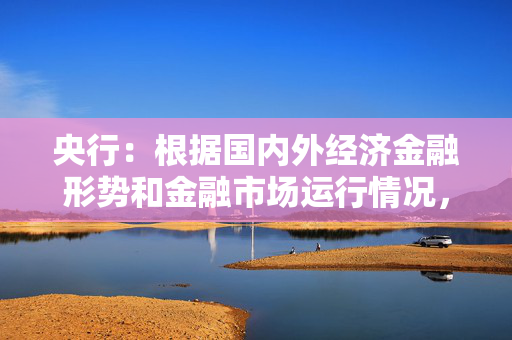 央行：根据国内外经济金融形势和金融市场运行情况，择机降准降息