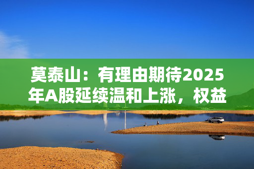 莫泰山：有理由期待2025年A股延续温和上涨，权益资产将更具性价比