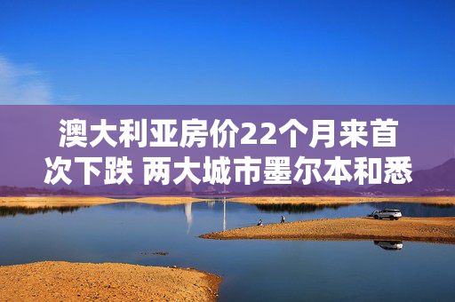 澳大利亚房价22个月来首次下跌 两大城市墨尔本和悉尼跌幅居前